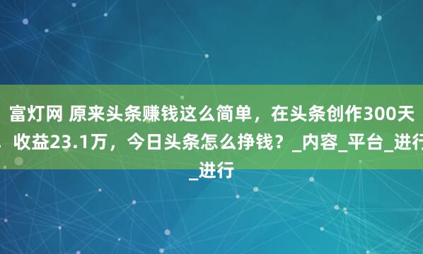 富灯网 原来头条赚钱这么简单，在头条创作300天，收益23.1万，今日头条怎么挣钱？_内容_平台_进行