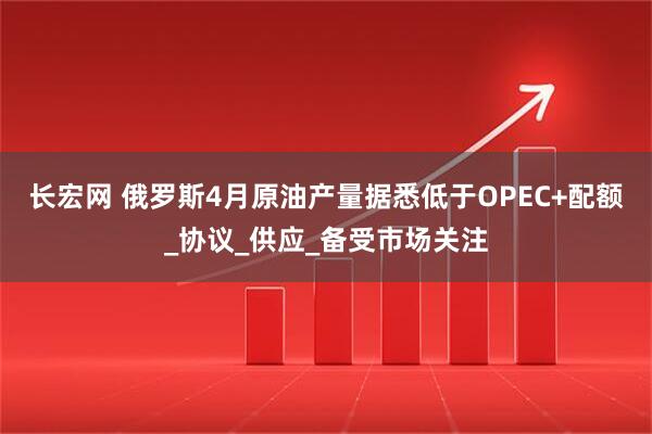 长宏网 俄罗斯4月原油产量据悉低于OPEC+配额_协议_供应_备受市场关注