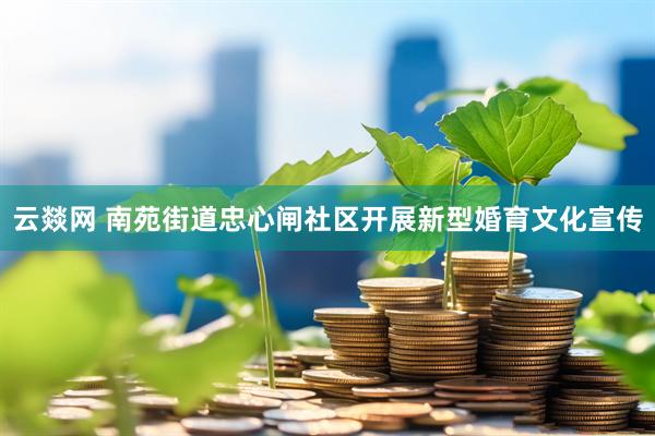 云燚网 南苑街道忠心闸社区开展新型婚育文化宣传