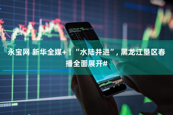永宝网 新华全媒+丨“水陆并进”, 黑龙江垦区春播全面展开#
