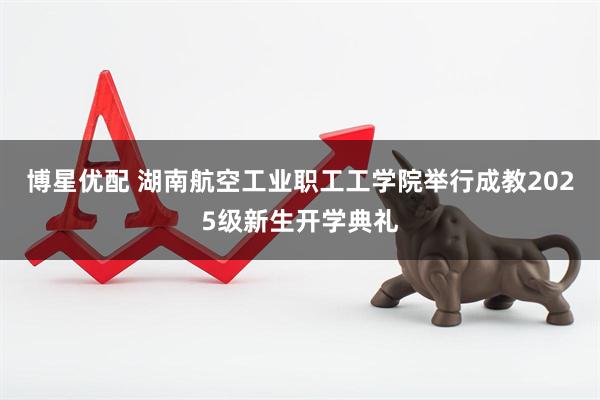 博星优配 湖南航空工业职工工学院举行成教2025级新生开学典礼