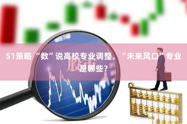 51策略 “数”说高校专业调整，“未来风口”专业是哪些？