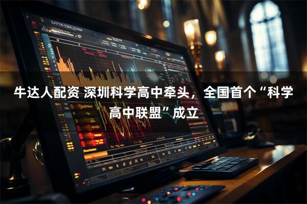 牛达人配资 深圳科学高中牵头，全国首个“科学高中联盟”成立