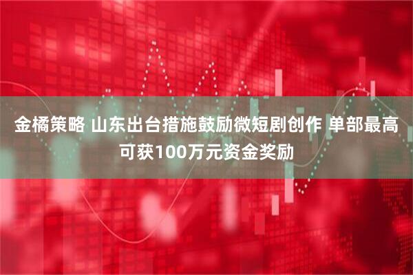 金橘策略 山东出台措施鼓励微短剧创作 单部最高可获100万元资金奖励