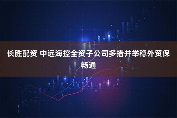 长胜配资 中远海控全资子公司多措并举稳外贸保畅通