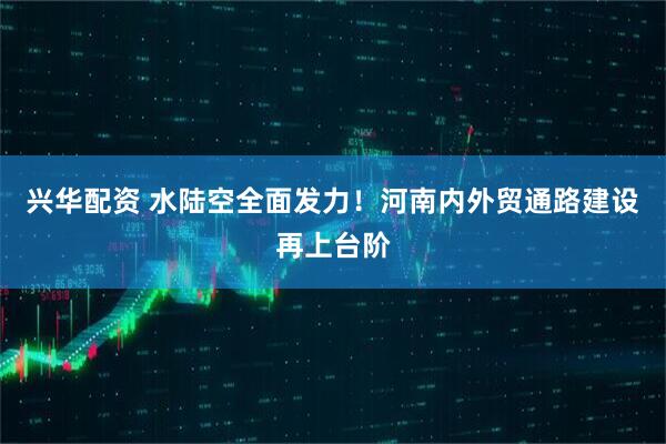兴华配资 水陆空全面发力！河南内外贸通路建设再上台阶