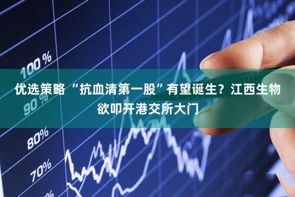 优选策略 “抗血清第一股”有望诞生？江西生物欲叩开港交所大门
