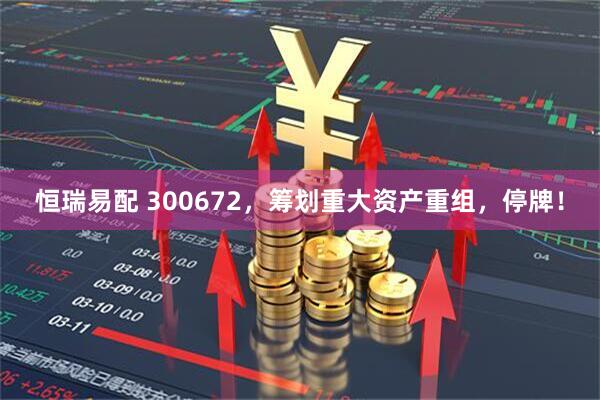 恒瑞易配 300672，筹划重大资产重组，停牌！