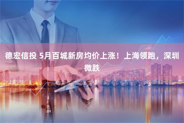 德宏信投 5月百城新房均价上涨！上海领跑，深圳微跌