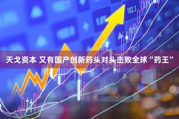 天戈资本 又有国产创新药头对头击败全球“药王”