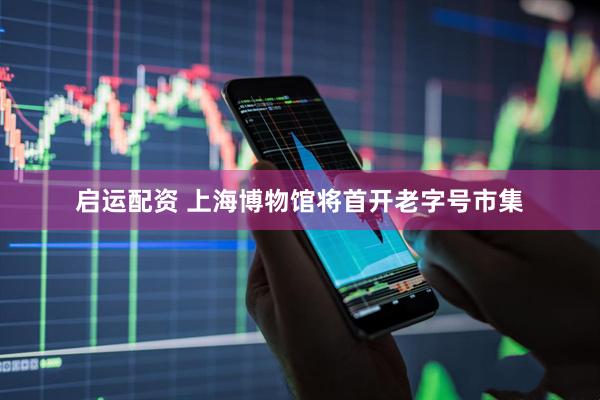 启运配资 上海博物馆将首开老字号市集