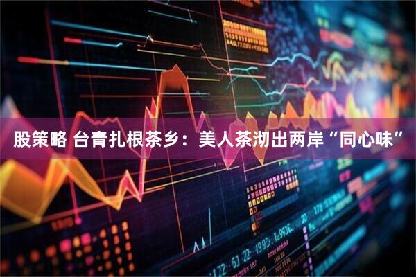 股策略 台青扎根茶乡：美人茶沏出两岸“同心味”
