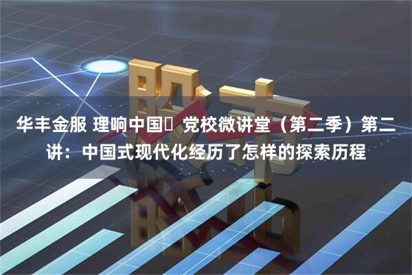 华丰金服 理响中国・党校微讲堂（第二季）第二讲：中国式现代化经历了怎样的探索历程