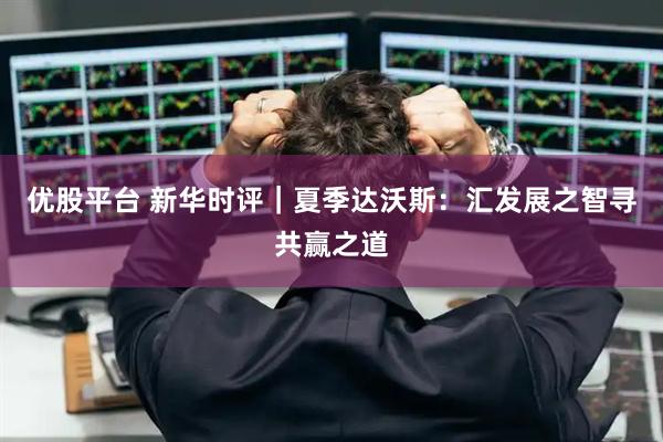 优股平台 新华时评｜夏季达沃斯：汇发展之智寻共赢之道