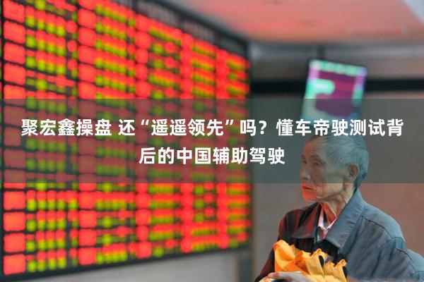 聚宏鑫操盘 还“遥遥领先”吗？懂车帝驶测试背后的中国辅助驾驶