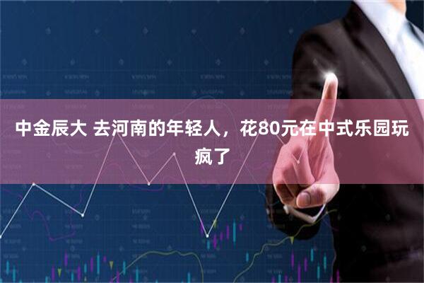 中金辰大 去河南的年轻人，花80元在中式乐园玩疯了