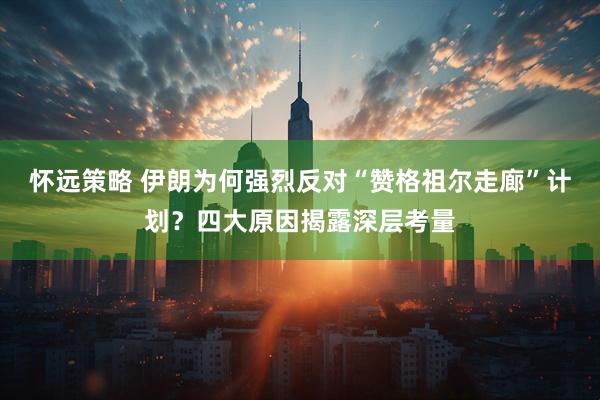 怀远策略 伊朗为何强烈反对“赞格祖尔走廊”计划？四大原因揭露深层考量