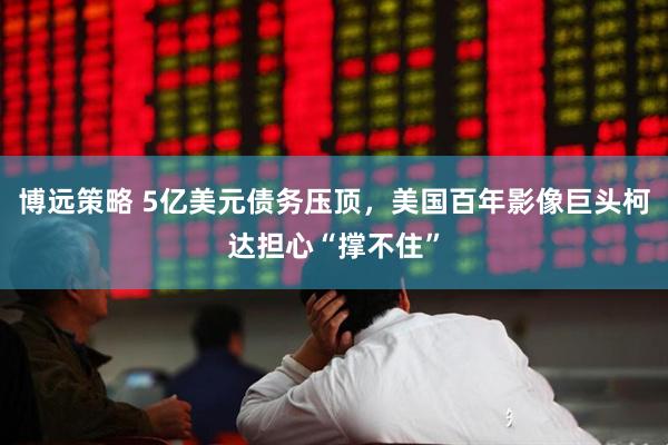 博远策略 5亿美元债务压顶，美国百年影像巨头柯达担心“撑不住”