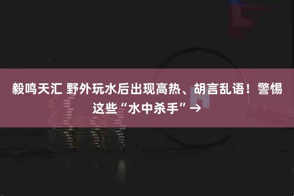 毅鸣天汇 野外玩水后出现高热、胡言乱语！警惕这些“水中杀手”→