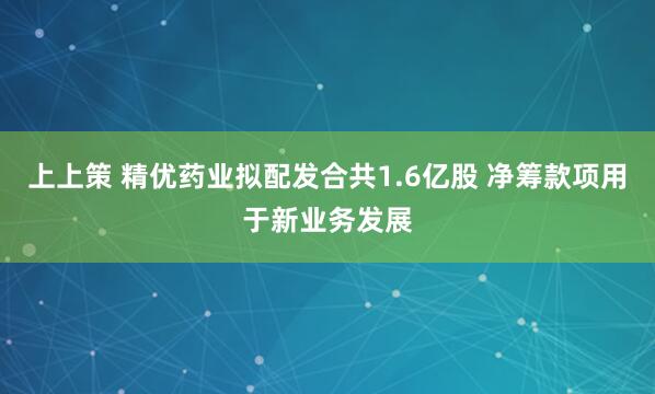 上上策 精优药业拟配发合共1.6亿股 净筹款项用于新业务发展