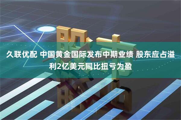 久联优配 中国黄金国际发布中期业绩 股东应占溢利2亿美元同比扭亏为盈