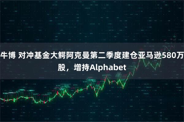 牛博 对冲基金大鳄阿克曼第二季度建仓亚马逊580万股，增持Alphabet
