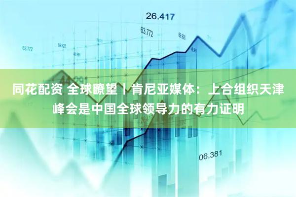 同花配资 全球瞭望丨肯尼亚媒体：上合组织天津峰会是中国全球领导力的有力证明