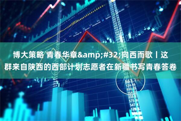 博大策略 青春华章&#32;向西而歌丨这群来自陕西的西部计划志愿者在新疆书写青春答卷