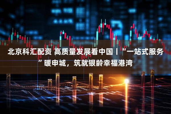 北京科汇配资 高质量发展看中国丨“一站式服务”暖申城，筑就银龄幸福港湾