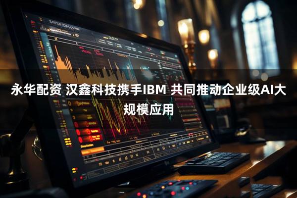 永华配资 汉鑫科技携手IBM 共同推动企业级AI大规模应用