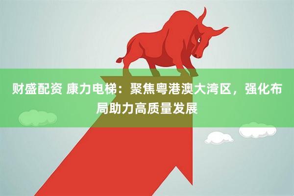 财盛配资 康力电梯：聚焦粤港澳大湾区，强化布局助力高质量发展
