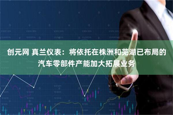 创元网 真兰仪表：将依托在株洲和芜湖已布局的汽车零部件产能加大拓展业务