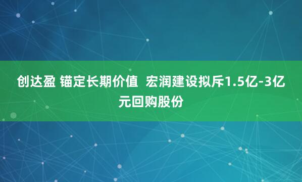 创达盈 锚定长期价值  宏润建设拟斥1.5亿-3亿元回购股份
