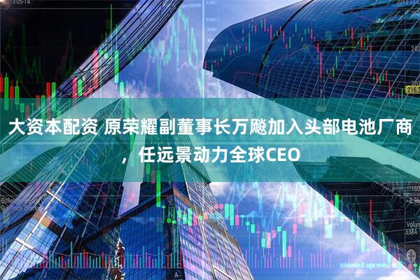 大资本配资 原荣耀副董事长万飚加入头部电池厂商，任远景动力全球CEO
