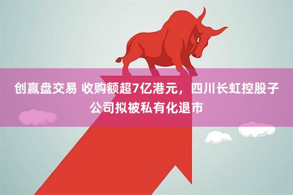 创赢盘交易 收购额超7亿港元，四川长虹控股子公司拟被私有化退市