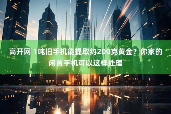 高开网 1吨旧手机能提取约200克黄金？你家的闲置手机可以这样处理