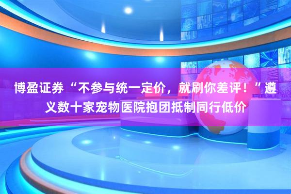 博盈证券 “不参与统一定价，就刷你差评！”遵义数十家宠物医院抱团抵制同行低价