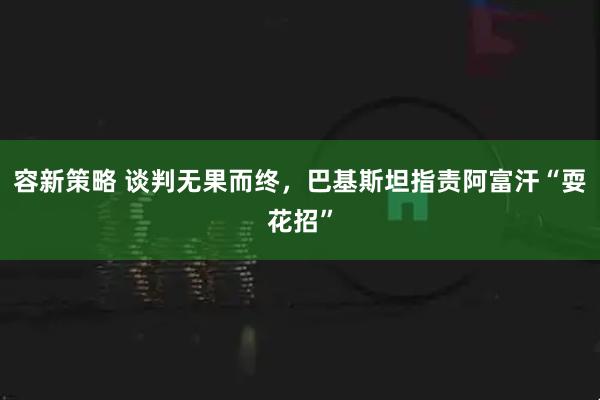 容新策略 谈判无果而终，巴基斯坦指责阿富汗“耍花招”