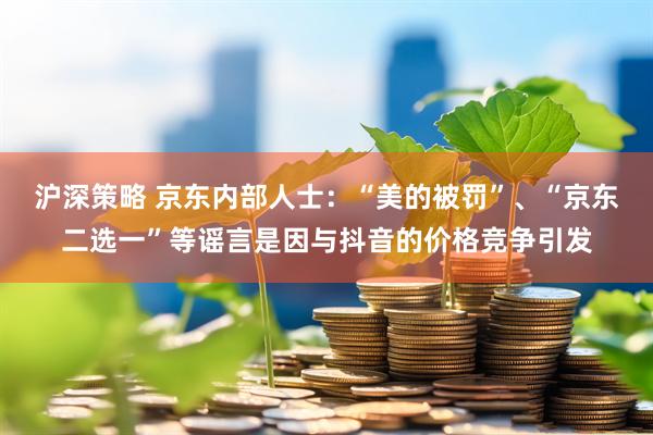 沪深策略 京东内部人士：“美的被罚”、“京东二选一”等谣言是因与抖音的价格竞争引发