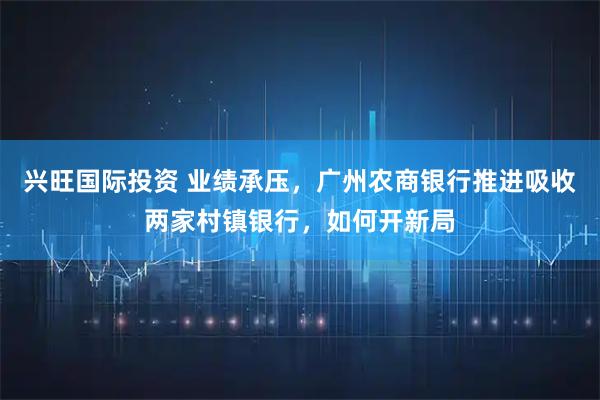 兴旺国际投资 业绩承压，广州农商银行推进吸收两家村镇银行，如何开新局