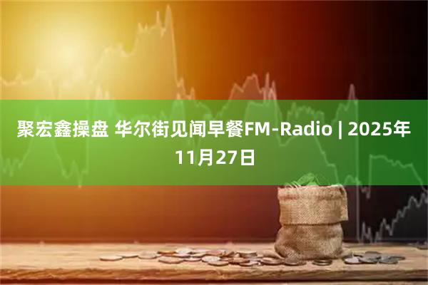 聚宏鑫操盘 华尔街见闻早餐FM-Radio | 2025年11月27日