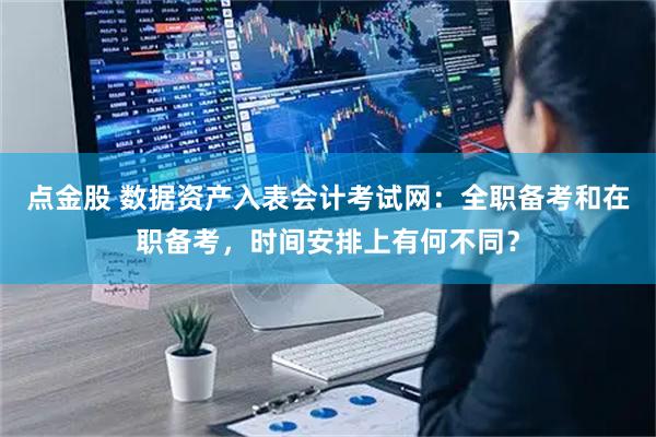 点金股 数据资产入表会计考试网：全职备考和在职备考，时间安排上有何不同？