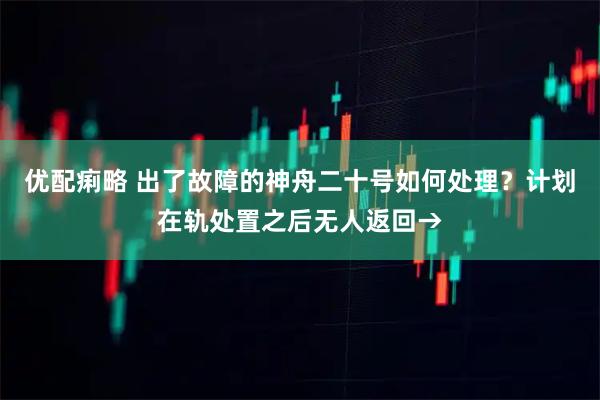 优配痢略 出了故障的神舟二十号如何处理？计划在轨处置之后无人返回→