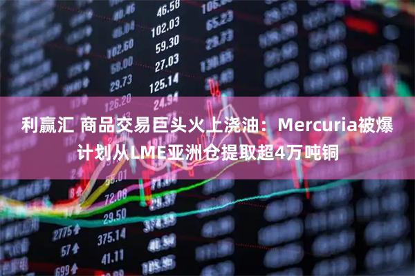利赢汇 商品交易巨头火上浇油：Mercuria被爆计划从LME亚洲仓提取超4万吨铜