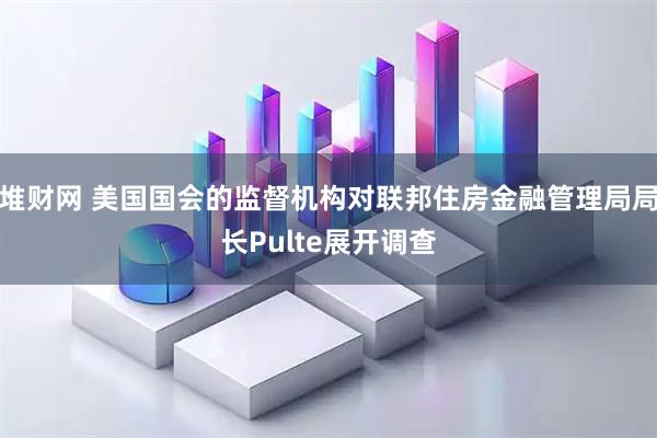 堆财网 美国国会的监督机构对联邦住房金融管理局局长Pulte展开调查