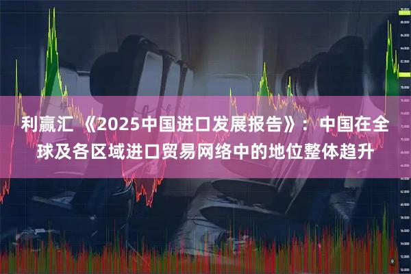 利赢汇 《2025中国进口发展报告》：中国在全球及各区域进口贸易网络中的地位整体趋升
