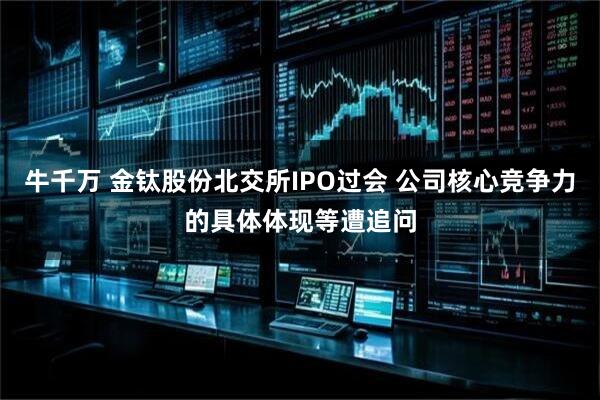 牛千万 金钛股份北交所IPO过会 公司核心竞争力的具体体现等遭追问