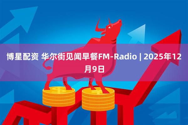 博星配资 华尔街见闻早餐FM-Radio | 2025年12月9日