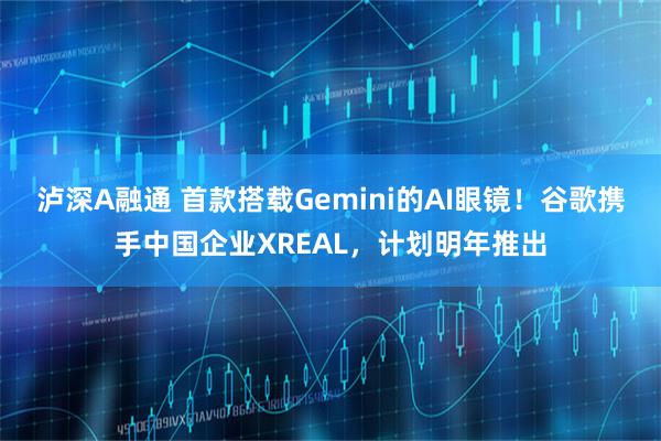 泸深A融通 首款搭载Gemini的AI眼镜！谷歌携手中国企业XREAL，计划明年推出