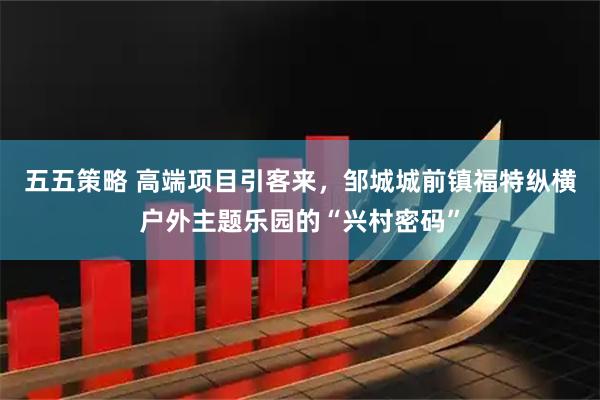 五五策略 高端项目引客来，邹城城前镇福特纵横户外主题乐园的“兴村密码”